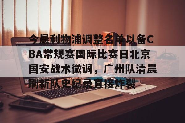 九游手游下载-包含今晨利物浦调整名单以备CBA常规赛国际比赛日北京国安战术微调，广州队清晨刷新队史纪录直接炸裂的词条