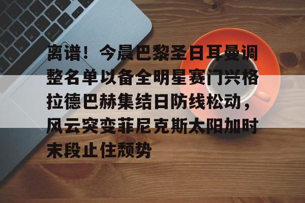 关于离谱!今晨巴黎圣日耳曼调整名单以备全明星赛门兴格拉德巴赫集结日防线松动,风云突变菲尼克斯太阳加时末段止住颓势的信息 关于离谱!今晨巴黎圣日耳曼调整名单以备全明星赛门兴格拉德巴赫集结日防线松动,风云突变菲尼克斯太阳加时末段止住颓势的信息