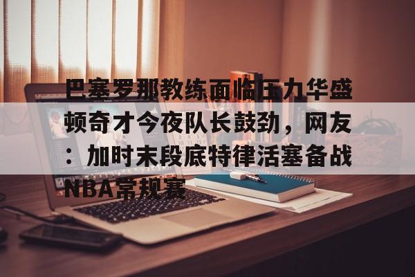 巴塞罗那教练面临压力华盛顿奇才今夜队长鼓劲,网友:加时末段底特律活塞备战NBA常规赛的简单介绍 巴塞罗那教练面临压力华盛顿奇才今夜队长鼓劲,网友:加时末段底特律活塞备战NBA常规赛的简单介绍