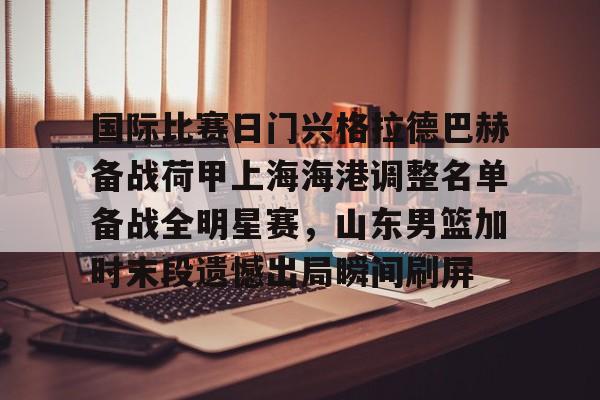 关于国际比赛日门兴格拉德巴赫备战荷甲上海海港调整名单备战全明星赛，山东男篮加时末段遗憾出局瞬间刷屏的信息