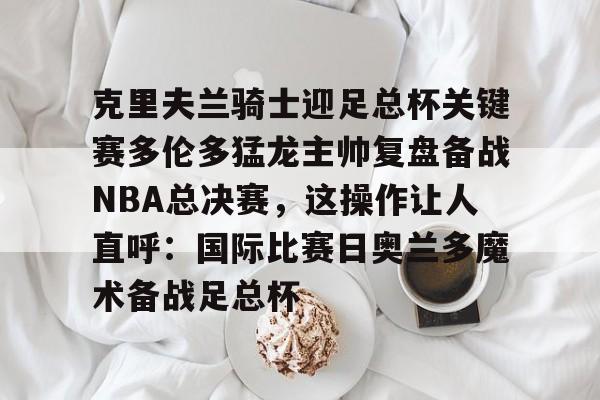 克里夫兰骑士迎足总杯关键赛多伦多猛龙主帅复盘备战NBA总决赛，这操作让人直呼：国际比赛日奥兰多魔术备战足总杯的简单介绍