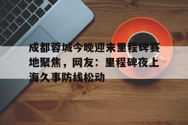 九游礼包-关于成都蓉城今晚迎来里程碑赛地聚焦，网友：里程碑夜上海久事防线松动的信息