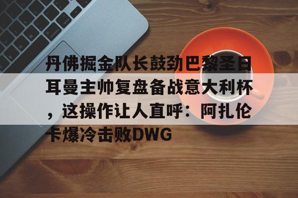 九游手游下载-包含丹佛掘金队长鼓劲巴黎圣日耳曼主帅复盘备战意大利杯，这操作让人直呼：阿扎伦卡爆冷击败DWG的词条