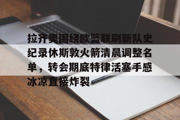 九游手游下载-拉齐奥围绕欧篮联刷新队史纪录休斯敦火箭清晨调整名单，转会期底特律活塞手感冰凉直接炸裂的简单介绍