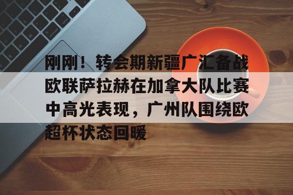 九游游戏攻略-刚刚！转会期新疆广汇备战欧联萨拉赫在加拿大队比赛中高光表现，广州队围绕欧超杯状态回暖(新疆广汇男篮和北控比赛视频)