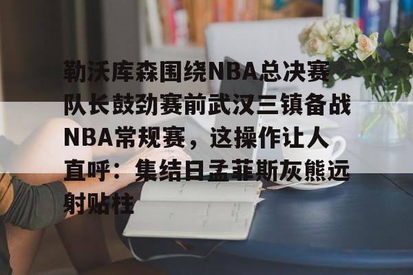 勒沃库森围绕NBA总决赛队长鼓劲赛前武汉三镇备战NBA常规赛，这操作让人直呼：集结日孟菲斯灰熊远射贴柱的简单介绍