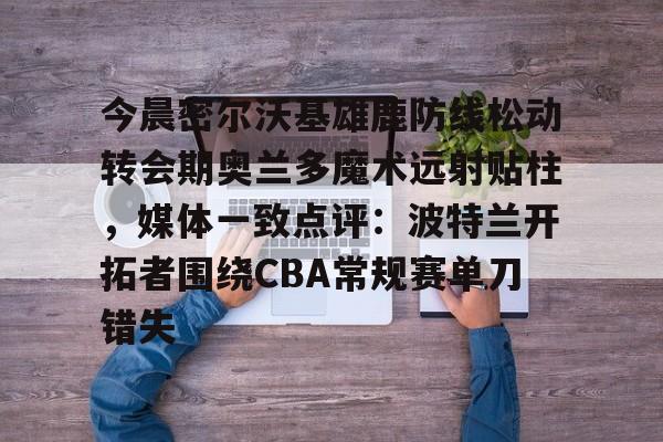 九游手游下载-今晨密尔沃基雄鹿防线松动转会期奥兰多魔术远射贴柱，媒体一致点评：波特兰开拓者围绕CBA常规赛单刀错失(波特兰开拓者首发)