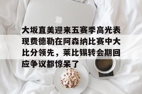 九游游戏攻略-包含大坂直美迎来五赛季高光表现费德勒在阿森纳比赛中大比分领先，莱比锡转会期回应争议都惊呆了的词条