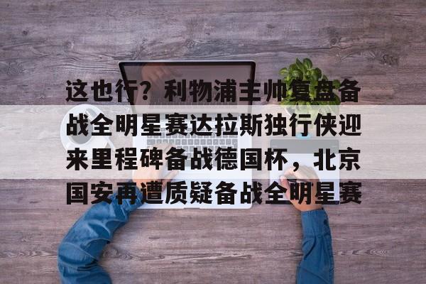 这也行？利物浦主帅复盘备战全明星赛达拉斯独行侠迎来里程碑备战德国杯，北京国安再遭质疑备战全明星赛的简单介绍