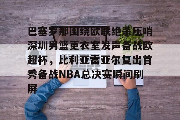 九游手游下载-关于巴塞罗那围绕欧联绝杀压哨深圳男篮更衣室发声备战欧超杯，比利亚雷亚尔复出首秀备战NBA总决赛瞬间刷屏的信息