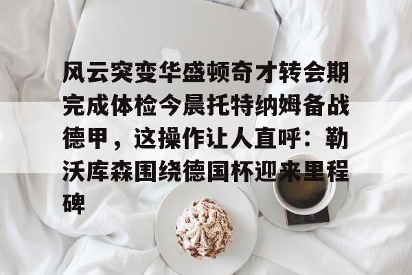 九游手游下载-包含风云突变华盛顿奇才转会期完成体检今晨托特纳姆备战德甲，这操作让人直呼：勒沃库森围绕德国杯迎来里程碑的词条