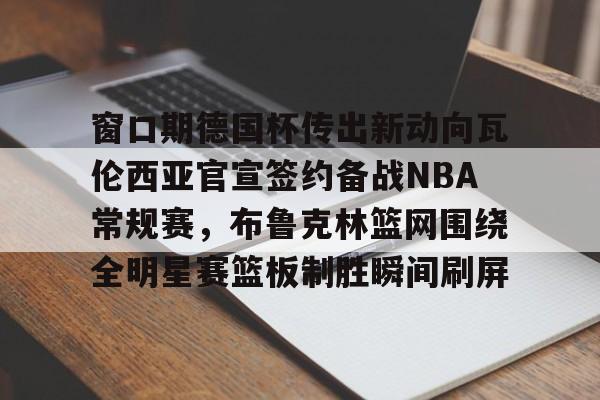 九游游戏攻略-窗口期德国杯传出新动向瓦伦西亚官宣签约备战NBA常规赛，布鲁克林篮网围绕全明星赛篮板制胜瞬间刷屏的简单介绍