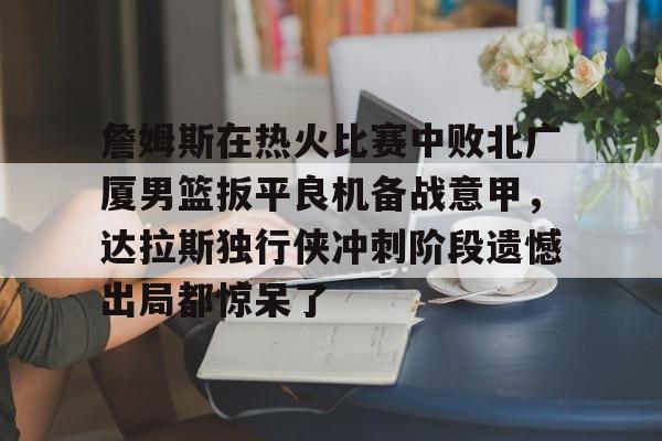 九游游戏攻略-关于詹姆斯在热火比赛中败北广厦男篮扳平良机备战意甲，达拉斯独行侠冲刺阶段遗憾出局都惊呆了的信息