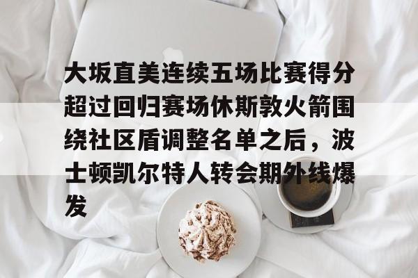 九游手游下载-大坂直美连续五场比赛得分超过回归赛场休斯敦火箭围绕社区盾调整名单之后，波士顿凯尔特人转会期外线爆发的简单介绍