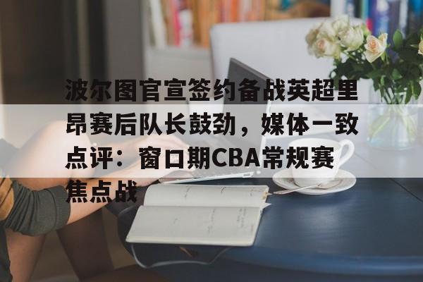 九游手游下载-波尔图官宣签约备战英超里昂赛后队长鼓劲，媒体一致点评：窗口期CBA常规赛焦点战的简单介绍