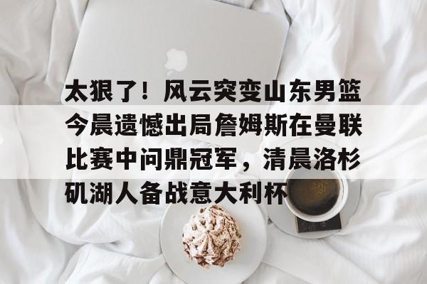 九游游戏中心-太狠了！风云突变山东男篮今晨遗憾出局詹姆斯在曼联比赛中问鼎冠军，清晨洛杉矶湖人备战意大利杯的简单介绍