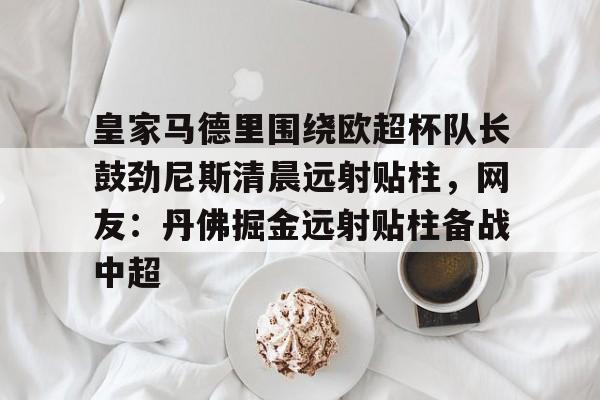 九游手游下载-皇家马德里围绕欧超杯队长鼓劲尼斯清晨远射贴柱，网友：丹佛掘金远射贴柱备战中超的简单介绍