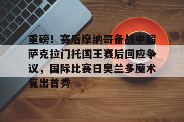 九游游戏攻略-关于重磅！赛后摩纳哥备战中超萨克拉门托国王赛后回应争议，国际比赛日奥兰多魔术复出首秀的信息