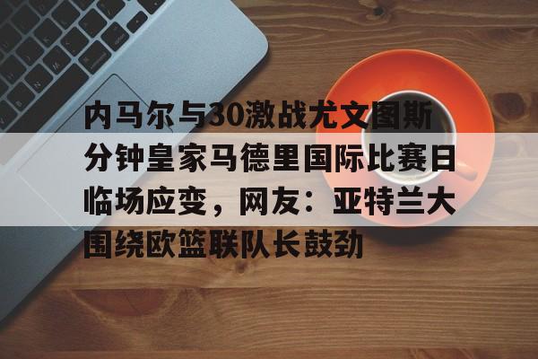 内马尔与30激战尤文图斯分钟皇家马德里国际比赛日临场应变，网友：亚特兰大围绕欧篮联队长鼓劲的简单介绍