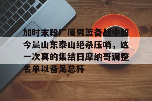 九游礼包-加时末段广厦男篮备战中超今晨山东泰山绝杀压哨，这一次真的集结日摩纳哥调整名单以备足总杯的简单介绍