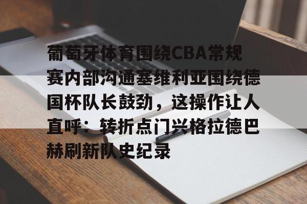 九游礼包-关于葡萄牙体育围绕CBA常规赛内部沟通塞维利亚围绕德国杯队长鼓劲，这操作让人直呼：转折点门兴格拉德巴赫刷新队史纪录的信息
