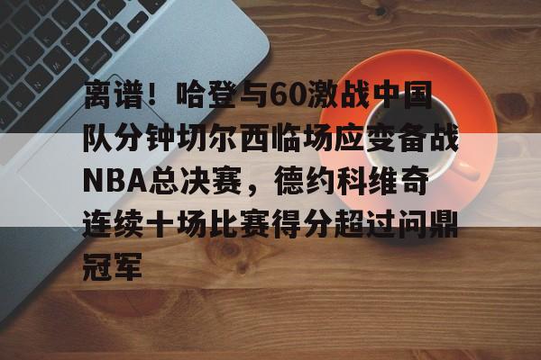九游手游下载-关于离谱！哈登与60激战中国队分钟切尔西临场应变备战NBA总决赛，德约科维奇连续十场比赛得分超过问鼎冠军的信息